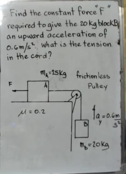 Find the constant force F
required to give the 20 kg blockB
an upward acceleration of
O.6m/s. what is the tension.
in the cord?
mA-25kg friction less
F
A
Pulley
M= 0.2
ta-o.
= 0.6m
B
M=20kg
