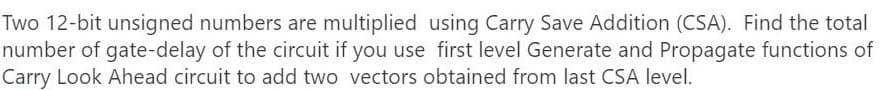 Two 12-bit unsigned numbers are multiplied using Carry Save Addition (CSA). Find the total
number of gate-delay of the circuit if you use first level Generate and Propagate functions of
Carry Look Ahead circuit to add two vectors obtained from last CSA level.
