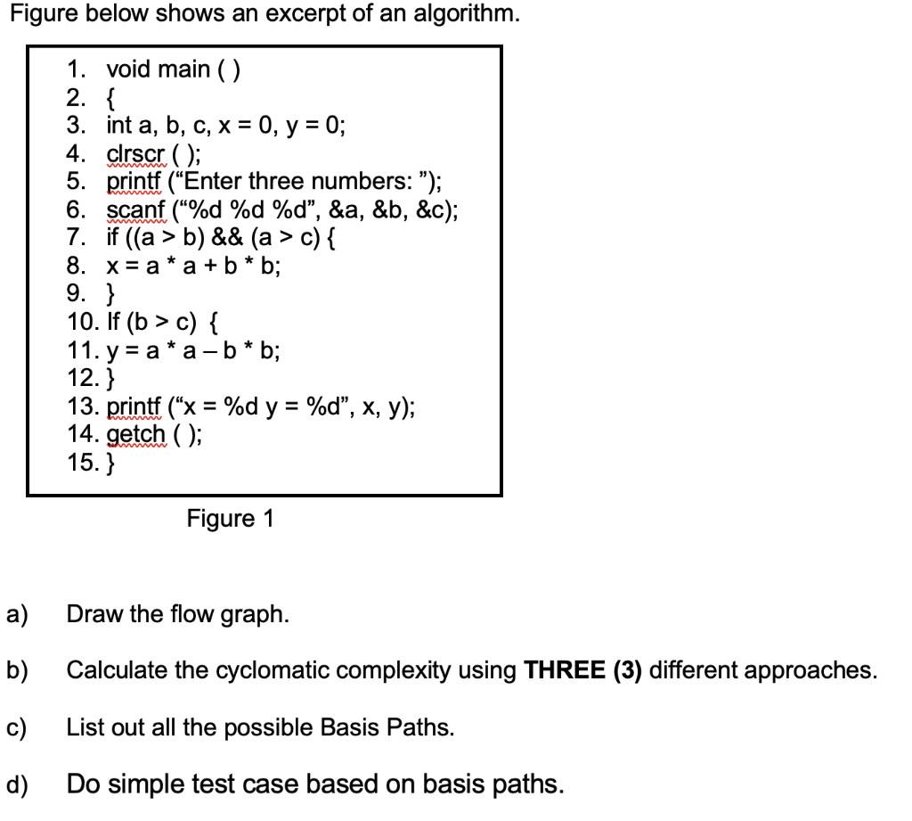 Figure below shows an excerpt of an algorithm.
1. void main ()
2. {
3. int a, b, c, х%3D0, у %3D 0%;
4. clrscr ( );
5. printf ("Enter three numbers: ");
6. scanf ("%d %d %d", &a, &b, &c);
7. if ((a > b) && (a > c) {
8. х%3Dа*а +b* b;
9. }
10. If (b > c) {
11. у %3Dа*а—b * b;
12.}
13. printf ("x %3D %d y %3D %d", х, у);
14. getch ( );
15.}
Figure 1
a)
Draw the flow graph.
b)
Calculate the cyclomatic complexity using THREE (3) different approaches.
c)
List out all the possible Basis Paths.
d)
Do simple test case based on basis paths.
