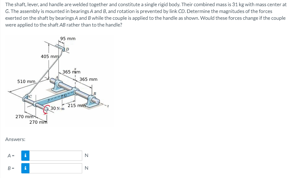 The shaft, lever, and handle are welded together and constitute a single rigid body. Their combined mass is 31 kg with mass center at
G. The assembly is mounted in bearings A and B, and rotation is prevented by link CD. Determine the magnitudes of the forces
exerted on the shaft by bearings A and B while the couple is applied to the handle as shown. Would these forces change if the couple
were applied to the shaft AB rather than to the handle?
95 mm
405 mm
365 mm
365 mm
510 mm
215 mm
30 N-m
270 mm
270 mm
Answers:
A =
i
N
B =
i
