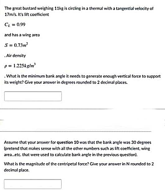 The great bustard weighing 11kg is circling in a thermal with a tangential velocity of
17m/s. It's lift coefficient
C = 0.99
and has a wing area
S = 0.73m
.Air density
p = 1.225kg/m
.What is the minimum bank angle it needs to generate enough vertical force to support
its weight? Give your answer in degrees rounded to 2 decimal places.
Assume that your answer for question 10 was that the bank angle was 30 degrees
(pretend that makes sense with all the other numbers such as lift coefficient, wing
area.etc. that were used to calculate bank angle in the previous question).
What is the magnitude of the centripetal force? Give your answer in N rounded to 2
decimal place.
