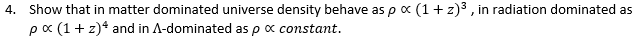 4. Show that in matter dominated universe density behave as p x (1+ z)3 , in radiation dominated as
pa (1+ z)* and in A-dominated as p x constant.
