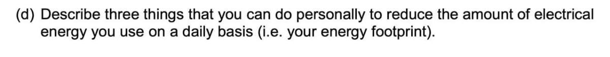 (d) Describe three things that you can do personally to reduce the amount of electrical
energy you use on a daily basis (i.e. your energy footprint).
