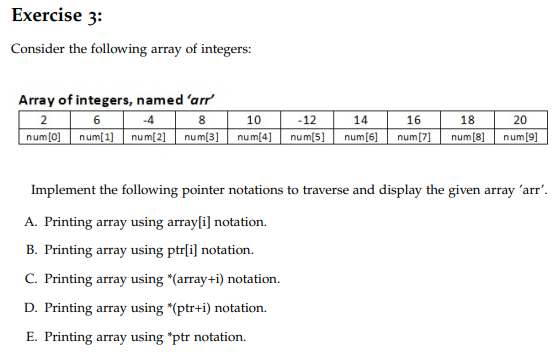 Exercise 3:
Consider the following array of integers:
Array of integers, named 'arr
-4
-12
num[0] num[1] num[2] num[3] num[4] num[5] num[6] num[7] num[8] num[9]
20
2
14
16
10
18
Implement the following pointer notations to traverse and display the given array 'arr'.
A. Printing array using array[i] notation.
B. Printing array using ptr[i] notation.
C. Printing array using *(array+i) notation.
D. Printing array using *(ptr+i) notation.
E. Printing array using "ptr notation.
