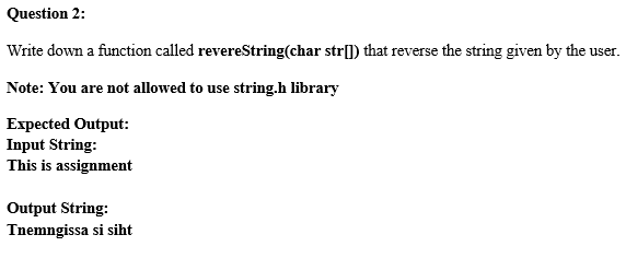 Question 2:
Write down a function called revereString(char str[]) that reverse the string given by the user.
Note: You are not allowed to use string.h library
Expected Output:
Input String:
This is assignment
Output String:
Tnemngissa si siht
