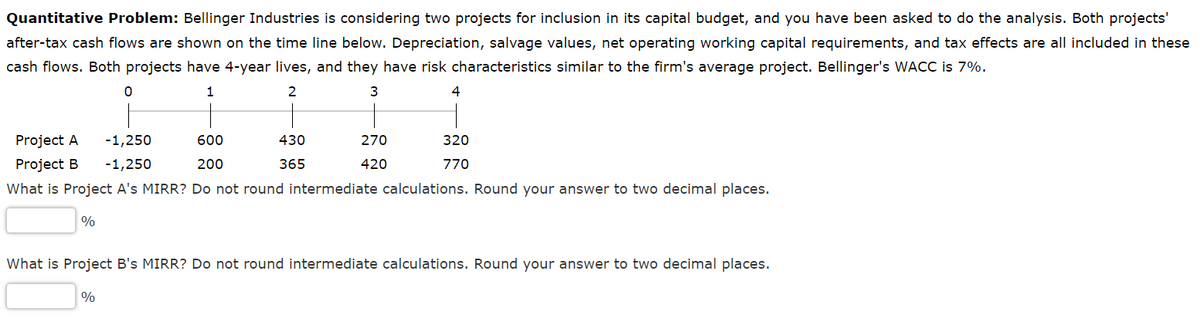 Quantitative Problem: Bellinger Industries is considering two projects for inclusion in its capital budget, and you have been asked to do the analysis. Both projects'
after-tax cash flows are shown on the time line below. Depreciation, salvage values, net operating working capital requirements, and tax effects are all included in these
cash flows. Both projects have 4-year lives, and they have risk characteristics similar to the firm's average project. Bellinger's WACC is 7%.
1
2
3
4
Project A
-1,250
Project B -1,250
What is Project A's MIRR? Do not round intermediate calculations. Round your answer to two decimal places.
%
0
%
600
200
430
365
270
420
320
770
What is Project B's MIRR? Do not round intermediate calculations. Round your answer to two decimal places.