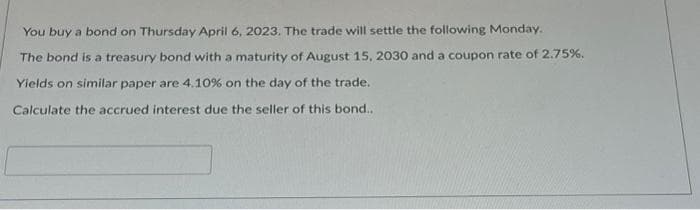 You buy a bond on Thursday April 6, 2023. The trade will settle the following Monday.
The bond is a treasury bond with a maturity of August 15, 2030 and a coupon rate of 2.75%.
Yields on similar paper are 4.10 % on the day of the trade.
Calculate the accrued interest due the seller of this bond..