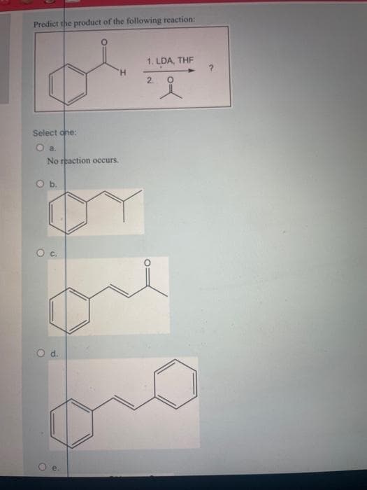 Predict the product of the following reaction:
Select one:
O a.
No reaction occurs.
O b.
O d.
O
e.
H
1. LDA, THF
2