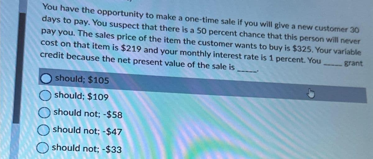 You have the opportunity to make a one-time sale if you will give a new customer 30
days to pay. You suspect that there is a 50 percent chance that this person will never
pay you. The sales price of the item the customer wants to buy is $325. Your variable
cost on that item is $219 and your monthly interest rate is 1 percent. You
credit because the net present value of the sale is
grant
should; $105
should; $109
should not; -$58
should not; -$47
should not; -$33
----