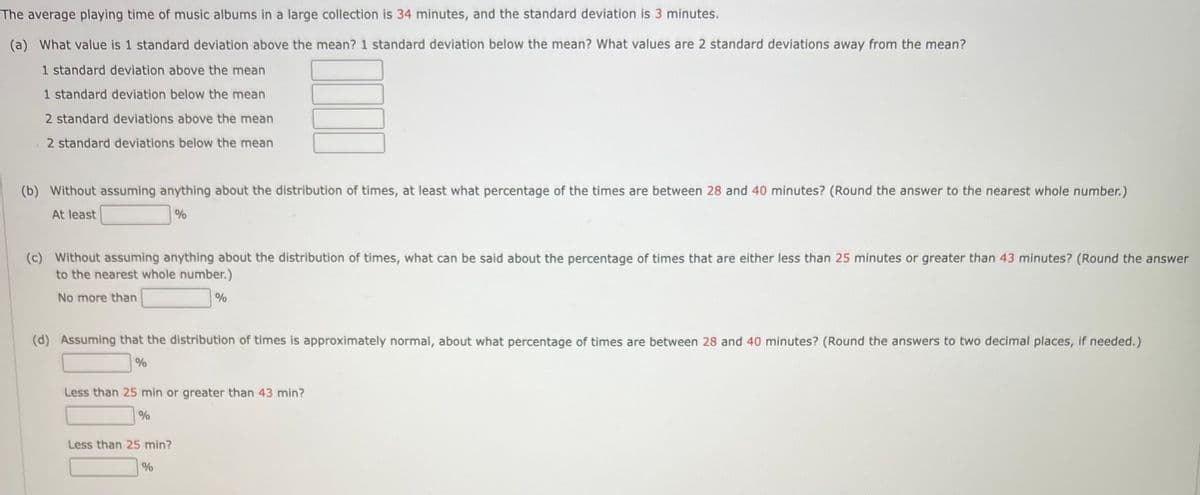 The average playing time of music albums in a large collection is 34 minutes, and the standard deviation is 3 minutes.
(a) What value is 1 standard deviation above the mean? 1 standard deviation below the mean? What values are 2 standard deviations away from the mean?
1 standard deviation above the mean
1 standard deviation below the mean
2 standard deviations above the mean
2 standard deviations below the mean
(b) Without assuming anything about the distribution of times, at least what percentage of the times are between 28 and 40 minutes? (Round the answer to the nearest whole number.)
At least
%
(c) Without assuming anything about the distribution of times, what can be said about the percentage of times that are either less than 25 minutes or greater than 43 minutes? (Round the answer
to the nearest whole number.)
No more than
%
(d) Assuming that the distribution of times is approximately normal, about what percentage of times are between 28 and 40 minutes? (Round the answers to two decimal places, if needed.)
%
Less than 25 min or greater than 43 min?
%
Less than 25 min?
%