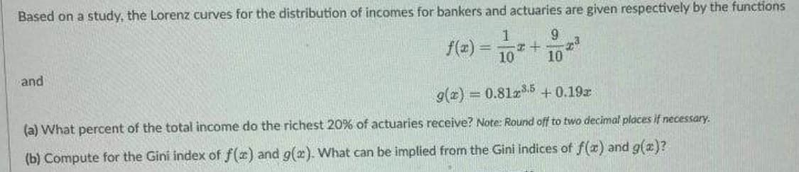 Based on a study, the Lorenz curves for the distribution of incomes for bankers and actuaries are given respectively by the functions
1
9
f(x) = -+ 23
10
10
and
g(x) = 0.81x³.5+ 0.192
(a) What percent of the total income do the richest 20% of actuaries receive? Note: Round off to two decimal places if necessary.
(b) Compute for the Gini index of f(x) and g(x). What can be implied from the Gini indices of f(x) and g(x)?