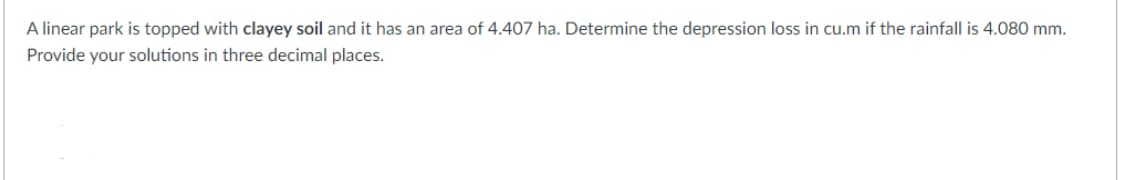 A linear park is topped with clayey soil and it has an area of 4.407 ha. Determine the depression loss in cu.m if the rainfall is 4.080 mm.
Provide your solutions in three decimal places.