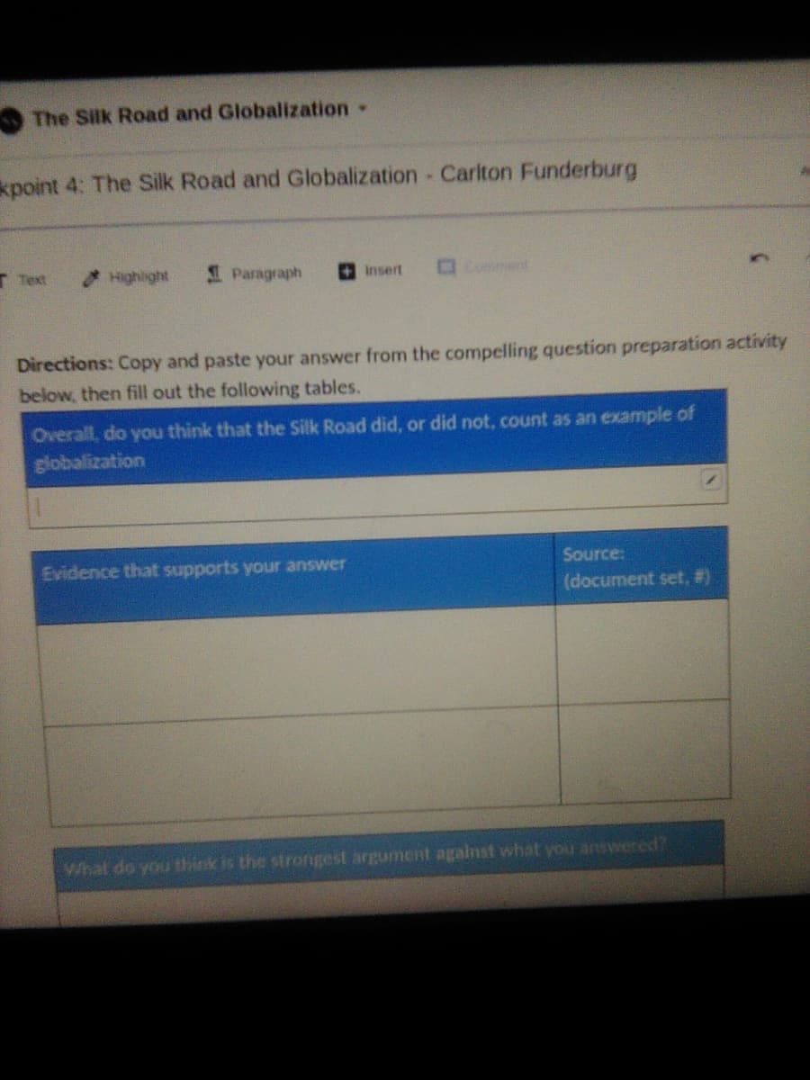 The Silk Road and Globalization
kpoint 4: The Silk Road and Globalization Cariton Funderburg
T Text
Highlight
I Paragraph
OComment
insert
Directions: Copy and paste your answer from the compelling question preparation activity
below, then fill out the following tables.
Overall, do you think that the Silk Road did, or did not, count as an example of
globalization
Evidence that supports your answer
Source:
(document set, #)
What do you think is the strongest argument agalnst what you answered?
