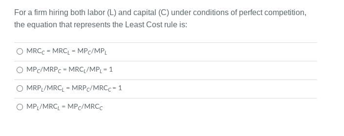 For a firm hiring both labor (L) and capital (C) under conditions of perfect competition,
the equation that represents the Least Cost rule is:
MRCC = MRC, = MPC/MPL
O MPC/MRPC = MRC /MPL = 1
%3D
MRP /MRC, = MRPC/MRCC = 1
O MPL/MRC = MPC/MRCC
%3!
