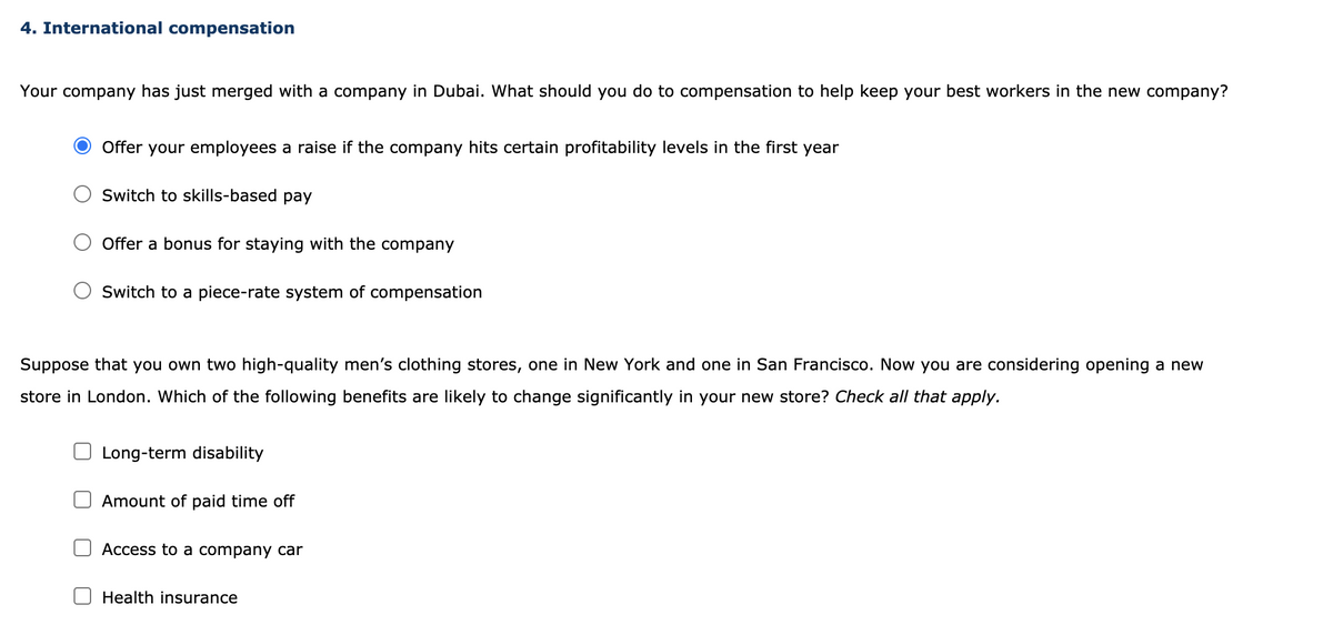 4. International compensation
Your company has just merged with a company in Dubai. What should you do to compensation to help keep your best workers in the new company?
Offer your employees a raise if the company hits certain profitability levels in the first year
Switch to skills-based pay
Offer a bonus for staying with the company
Switch to a piece-rate system of compensation
Suppose that you own two high-quality men's clothing stores, one in New York and one in San Francisco. Now you are considering opening a new
store in London. Which of the following benefits are likely to change significantly in your new store? Check all that apply.
Long-term disability
Amount of paid time off
Access to a company car
Health insurance