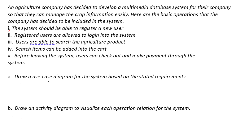 An agriculture company has decided to develop a multimedia database system for their company
so that they can manage the crop information easily. Here are the basic operations that the
company has decided to be included in the system.
i. The system should be able to register a new user
ii. Registered users are allowed to login into the system
iii. Users are able to search the agriculture product
iv. Search items can be added into the cart
v. Before leaving the system, users can check out and make payment through the
system.
a. Draw a use-case diagram for the system based on the stated requirements.
b. Draw an activity diagram to visualize each operation relation for the system.