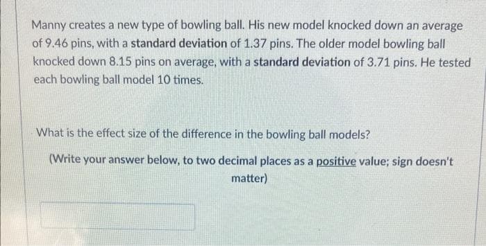 Manny creates a new type of bowling ball. His new model knocked down an average
of 9.46 pins, with a standard deviation of 1.37 pins. The older model bowling ball
knocked down 8.15 pins on average, with a standard deviation of 3.71 pins. He tested
each bowling ball model 10 times.
What is the effect size of the difference in the bowling ball models?
(Write your answer below, to two decimal places as a positive value; sign doesn't
matter)
