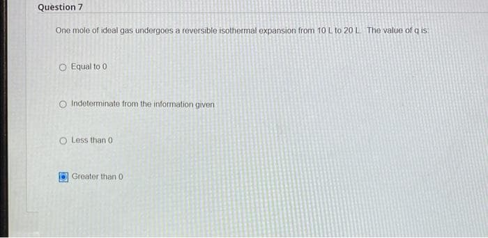 Question 7
One mole of ideal gas undergoes a reversible isothermal expansion from 10 L to 20 L. The value of q is:
O Equal to 0
O Indeterminate from the information given
O Less than 0
Greater than 0