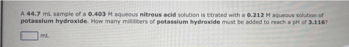 A 44.7 mL sample of a 0.403 M aqueous nitrous acid solution is titrated with a 0.212 M aqueous solution of
potassium hydroxide. How many milliliters of potassium hydroxide must be added to reach a pH of 3.116?
mL