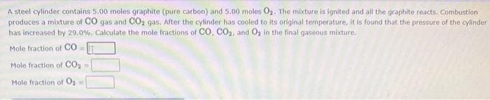 A steel cylinder contains 5.00 moles graphite (pure carbon) and 5.00 moles O₂. The mixture is ignited and all the graphite reacts. Combustion
produces a mixture of CO gas and CO₂ gas. After the cylinder has cooled to its original temperature, it is found that the pressure of the cylinder
has increased by 29.0%. Calculate the mole fractions of CO, CO₂, and O₂ in the final gaseous mixture.
Mole fraction of CO
Mole fraction of CO₂
Mole fraction of
O₂