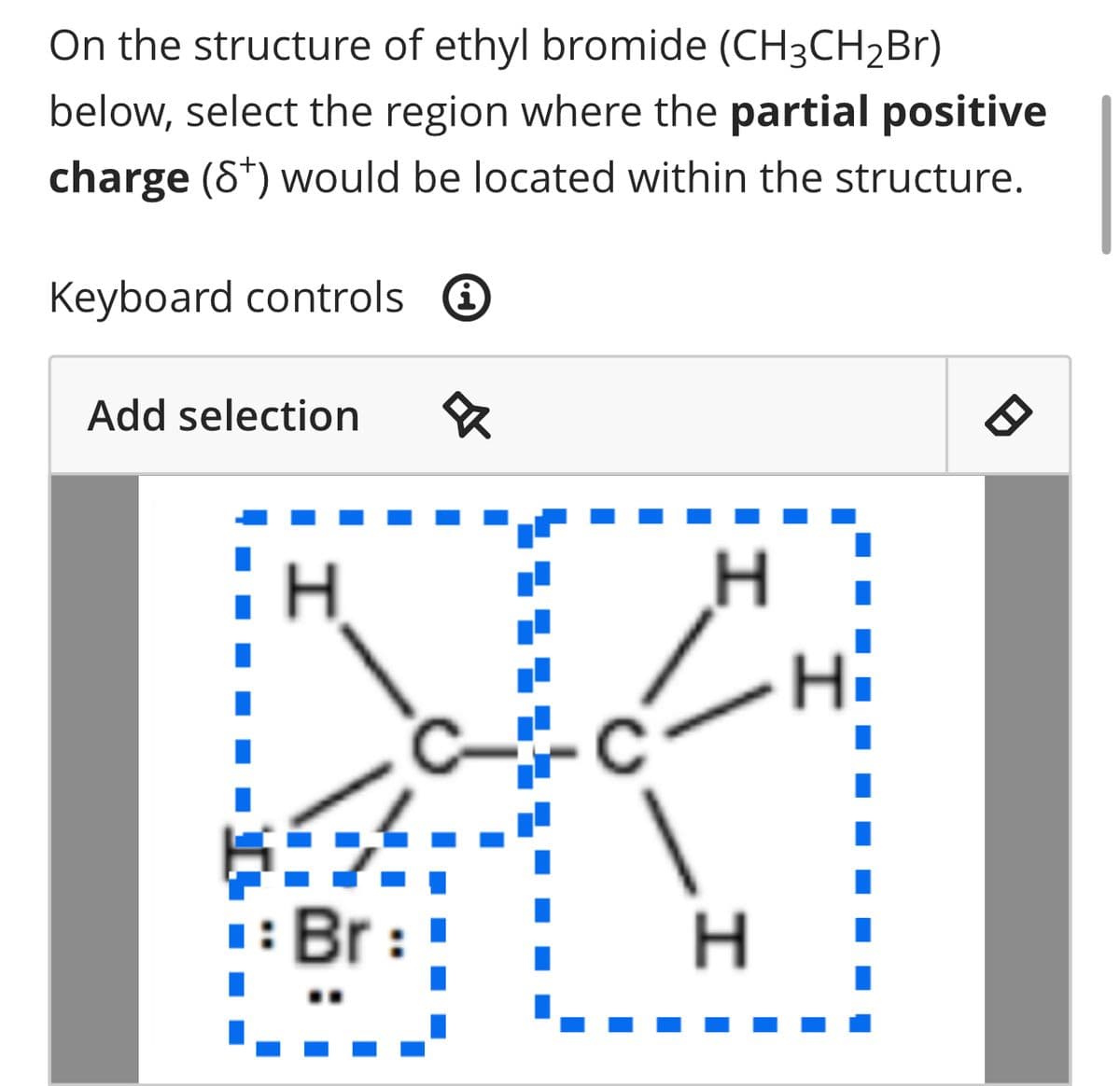 On the structure of ethyl bromide (CH3CH₂Br)
below, select the region where the partial positive
charge (8+) would be located within the structure.
Keyboard controls i
Add selection &
H
H
H
I
8