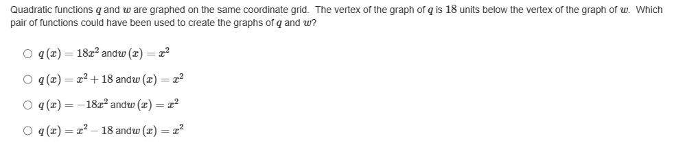 Quadratic functions q and w are graphed on the same coordinate grid. The vertex of the graph of g is 18 units below the vertex of the graph of w. Which
pair of functions could have been used to create the graphs of q and w?
Oq (x) = 18x² andw (x) = x²
O q (x) = x² +18 andw (x) = x²
O q (x) = -18x² andw (x) = x²
O q (x)=x²-18 andw (x) = x²