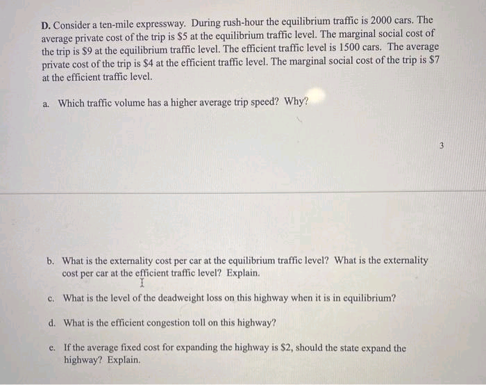 D. Consider a ten-mile expressway. During rush-hour the equilibrium traffic is 2000 cars. The
average private cost of the trip is $5 at the equilibrium traffic level. The marginal social cost of
the trip is $9 at the equilibrium traffic level. The efficient traffic level is 1500 cars. The average
private cost of the trip is $4 at the efficient traffic level. The marginal social cost of the trip is $7
at the efficient traffic level.
a. Which traffic volume has a higher average trip speed? Why?
3
b. What is the externality cost per car at the equilibrium traffic level? What is the externality
cost per car at the efficient traffic level? Explain.
c. What is the level of the deadweight loss on this highway when it is in equilibrium?
d. What is the efficient congestion toll on this highway?
e. If the average fixed cost for expanding the highway is $2, should the state expand the
highway? Explain.
