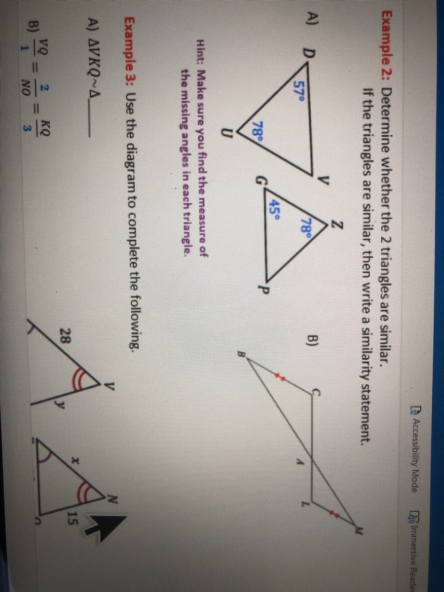 Example 2: Determine whether the 2 triangles are similar.
A) D
Z
B)
78⁰
VAX
45°
P
If the triangles are similar, then write a similarity statement.
57⁰
B) 2 ==
U
Hint: Make sure you find the measure of
the missing angles in each triangle.
Example 3: Use the diagram to complete the following.
A) AVKQ~A
2
G
78%
NO
|||
Accessibility Mode
KQ
28
Immersive Reade
15
n