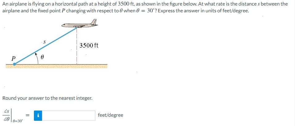 An airplane is flying on a horizontal path at a height of 3500 ft, as shown in the figure below. At what rate is the distance s between the
airplane and the fixed point P changing with respect to 0 when 0 = 30°? Express the answer in units of feet/degree.
3500 ft
P
Round your answer to the nearest integer.
ds
i
feet/degree
0=30
