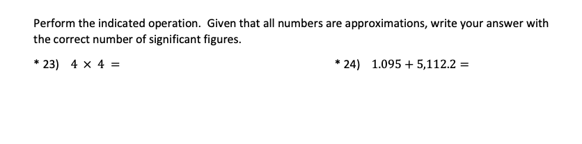 Perform the indicated operation. Given that all numbers are approximations, write your answer with
the correct number of significant figures.
23) 4 x 4 =
* 24) 1.095 + 5,112.2 =
