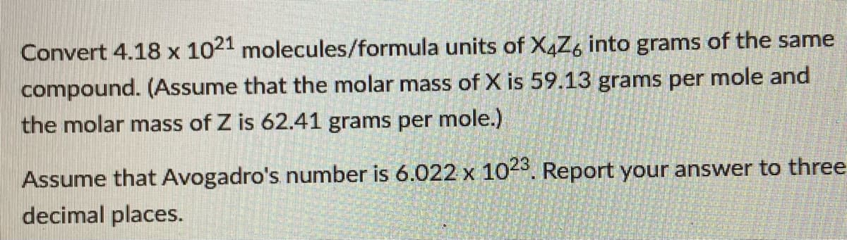 Convert 4.18 x 1021 molecules/formula units of X4Z, into grams of the same
compound. (Assume that the molar mass of X is 59.13 grams per mole and
the molar mass of Z is 62.41 grams per mole.)
Assume that Avogadro's number is 6.022 x 10-5. Report your answer to three
decimal places.
