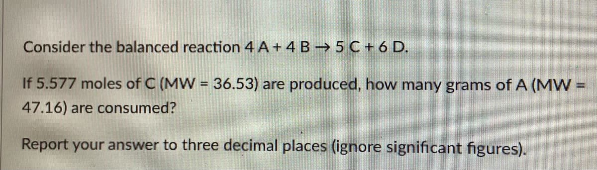 Consider the balanced reaction 4 A + 4 B → 5C+ 6 D.
If 5.577 moles of C (MW = 36.53) are produced, how many grams of A (MW%3D
47.16) are consumed?
Report your answer to three decimal places (ignore significant figures).
