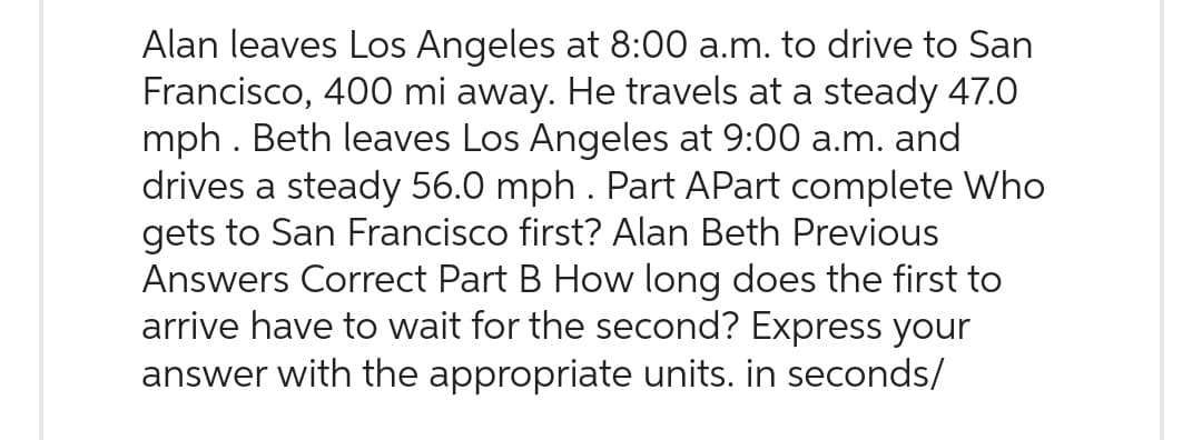 Alan leaves Los Angeles at 8:00 a.m. to drive to San
Francisco, 400 mi away. He travels at a steady 47.0
mph . Beth leaves Los Angeles at 9:00 a.m. and
drives a steady 56.0 mph . Part APart complete Who
gets to San Francisco first? Alan Beth Previous
Answers Correct Part B How long does the first to
arrive have to wait for the second? Express your
answer with the appropriate units. in seconds/