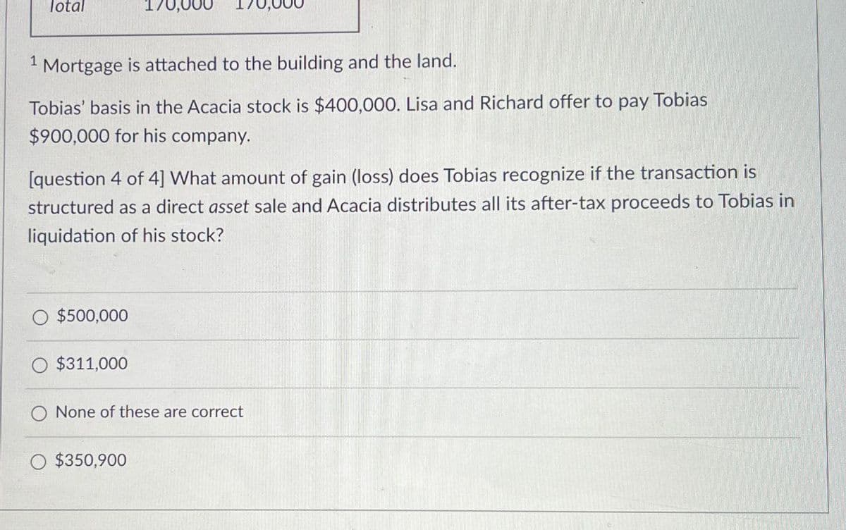 Total
170,000
1 Mortgage is attached to the building and the land.
Tobias' basis in the Acacia stock is $400,000. Lisa and Richard offer to pay Tobias
$900,000 for his company.
[question 4 of 4] What amount of gain (loss) does Tobias recognize if the transaction is
structured as a direct asset sale and Acacia distributes all its after-tax proceeds to Tobias in
liquidation of his stock?
$500,000
$311,000
None of these are correct
$350,900