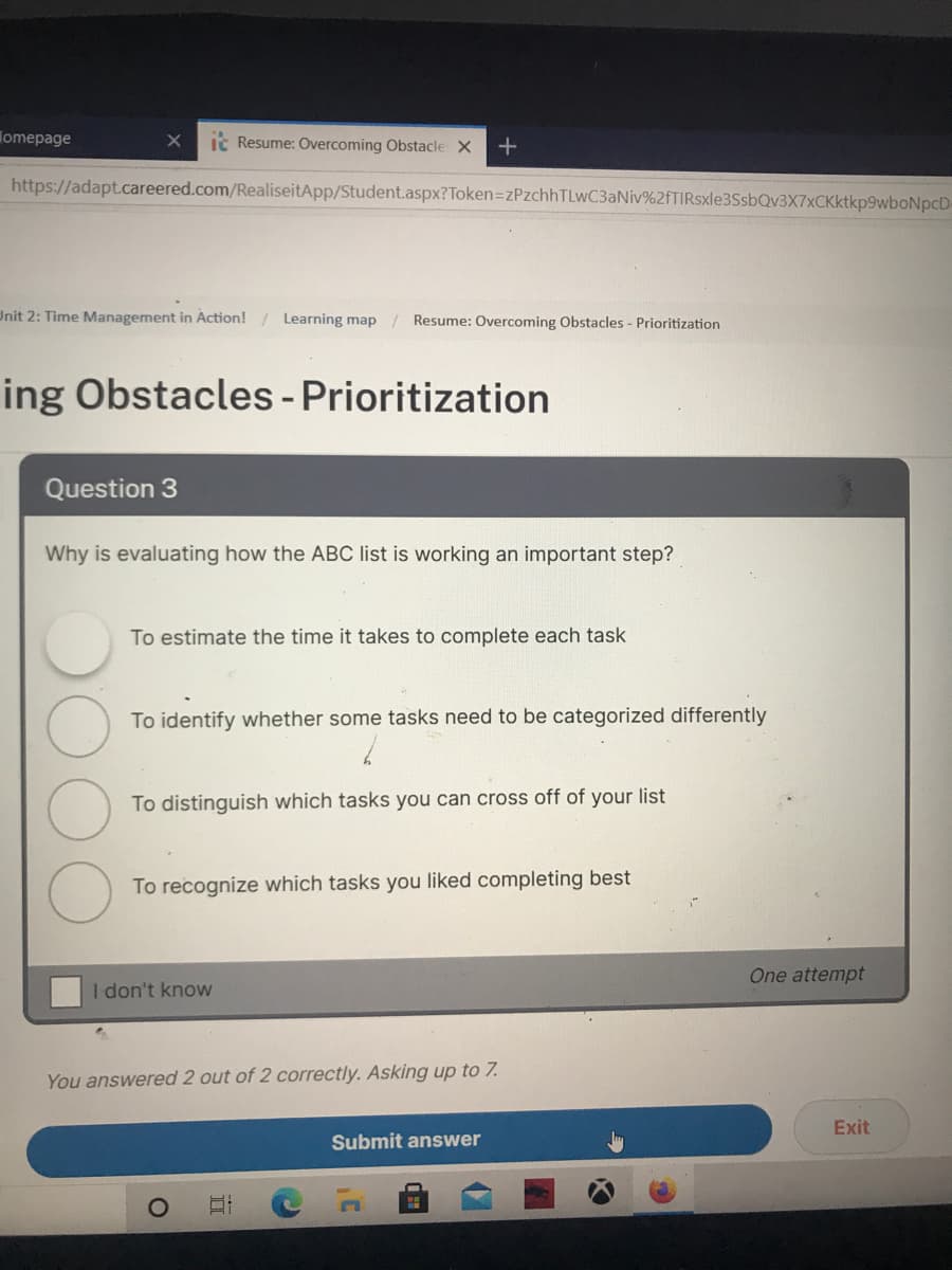 lomepage
ic Resume: Overcoming Obstacle X
https://adapt.careered.com/RealiseitApp/Student.aspx?Token=zPzchhTLwC3aNiv%2fTIRsxle3SsbQv3X7xCKktkp9wboNpcD-
Unit 2: Time Management in Action! / Learning map / Resume: Overcoming Obstacles - Prioritization
ing Obstacles - Prioritization
Question 3
Why is evaluating how the ABC list is working an important step?
To estimate the time it takes to complete each task
To identify whether some tasks need to be categorized differently
To distinguish which tasks you can cross off of your list
To recognize which tasks you liked completing best
One attempt
I don't know
You answered 2 out of 2 correctly. Asking up to 7.
Exit
Submit answer
II
