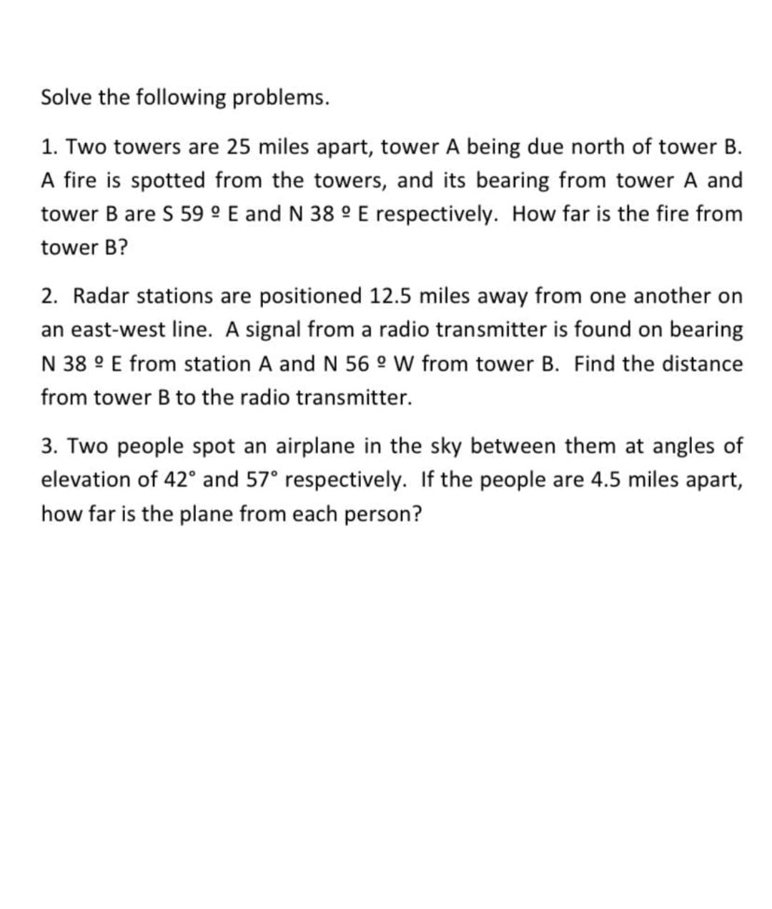 Solve the following problems.
1. Two towers are 25 miles apart, tower A being due north of tower B.
A fire is spotted from the towers, and its bearing from tower A and
tower B are S 59 ° E and N 38 ° E respectively. How far is the fire from
tower B?
2. Radar stations are positioned 12.5 miles away from one another on
an east-west line. A signal from a radio transmitter is found on
ring
N 38 ° E from station A and N 56 ° W from tower B. Find the distance
from tower B to the radio transmitter.
3. Two people spot an airplane in the sky between them at angles of
elevation of 42° and 57° respectively. If the people are 4.5 miles apart,
how far is the plane from each person?
