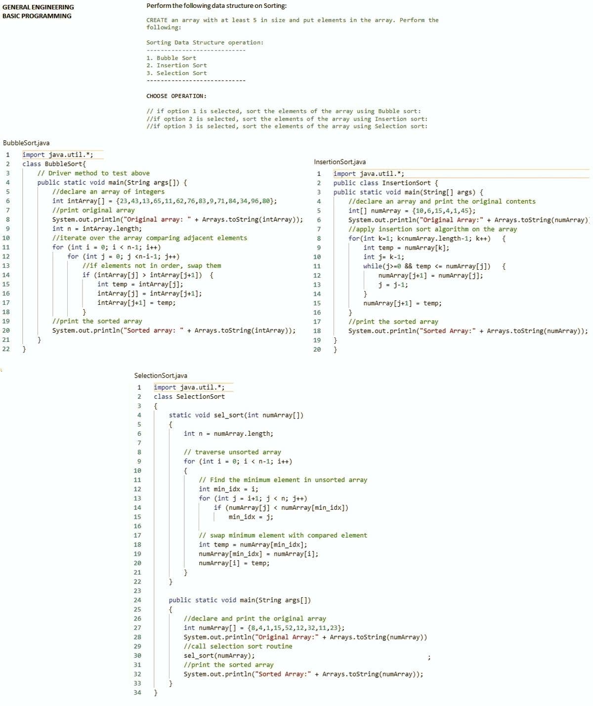 GENERAL ENGINEERING
Perform the following data structure on Sorting:
BASIC PROGRAMMING
CREATE an array with at least 5 in size and put elements in the array. Perform the
following:
Sorting Data Structure operation:
1. Bubble Sort
2. Insertion Sort
3. Selection Sort
CHOOSE OPE RATION:
// if option 1 is selected, sort the elements of the array using Bubble sort:
//if option 2 is selected, sort the elements of the array using Insertion sort:
//if option 3 is selected, sort the elements of the array using Selection sort:
BubbleSort.java
import java.util.*;
class BubbleSort{
1
2
InsertionSort.java
// Driver method to test above
public static void main(String args[]) {
//declare an array of integers
int intArray[] = {23,43,13,65,11,62,76,83,9,71,84,34,96,8e};
//print original array
System.out.println("Original array:
int n - intArray.length;
3
import java.util.*;
public class InsertionSort {
public static void main(String[] args) {
//declare an array and print the original contents
int[] numArray = {10,6,15,4,1,45};
System.out.println("Original Array:" + Arrays.toString(numArray)
1
4
2
5
6
7
5
+ Arrays.toString(intArray));
6
9
//apply insertion sort algorithm on the array
for(int k=1; k<numArray.length-1; k++)
int temp = numArray[k];
int j- k-1;
7
//iterate over the array comparing adjacent elements
for (int i = 0; i < n-1; i++)
for (int j = e; j <n-i-1; j++)
10
8
{
11
9
12
10
//if elements not in order, swap them
if (intArray[j] > intArray[j+1]) {
int temp - intArray[j];
intArray[j] = intArray[j+1];
intarray[j+1] - temp;
13
while(j>=0 && temp <= numArray[j])
numArray[j+1] - numArray[j];
j = j-1;
11
{
14
12
15
13
16
14
numArray[j+1] = temp;
}
//print the sorted array
System.out.println("Sorted Aray:" + Arrays.tostring(numArray));
17
15
18
16
19
//print the sorted array
17
+ Arrays.toString(intArray));
System.out.println("Sorted aray:
}
}
20
18
21
19
22
20
}
SelectionSort.java
1
import java.util.*;
2.
class SelectionSort
{
static void sel_sort(int numArray[])
{
int n = numArray.length;
4
// traverse unsorted array
for (int i = 0; i < n-1; i++)
8
{
// Find the minimum element in unsorted array
int min_idx - i;
for (int j = i+1; j < n; j++)
if (numArray[j] < numArray[min_idx])
10
11
12
13
14
15
min_idx = j;
16
// swap minimum element with compared element
int temp = numArray[min_idx];
numArray[min_idx] = numArray[i];
numArray[i] = temp;
17
18
19
20
21
22
}
23
24
public static void main(String args[])
25
//declare and print the original array
int numArray[] = {8,4,1,15,52,12,32,11,23};
System.out.println("Original Array:" + Arrays.toString(numArray))
26
27
28
29
//call selection sort routine
sel_sort(numArray);
//print the sorted array
System.out.println("Sorted Array:" + Arrays.tostring(numArray));
}
30
31
32
33
34
}
