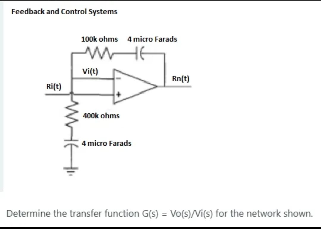 Feedback and Control Systems
100k ohms 4micro Farads
vi(t)
Rn(t)
Ri(t)
400k ohms
4 micro Farads
Determine the transfer function G(s) = Vo(s)/Vi(s) for the network shown.
%3D
