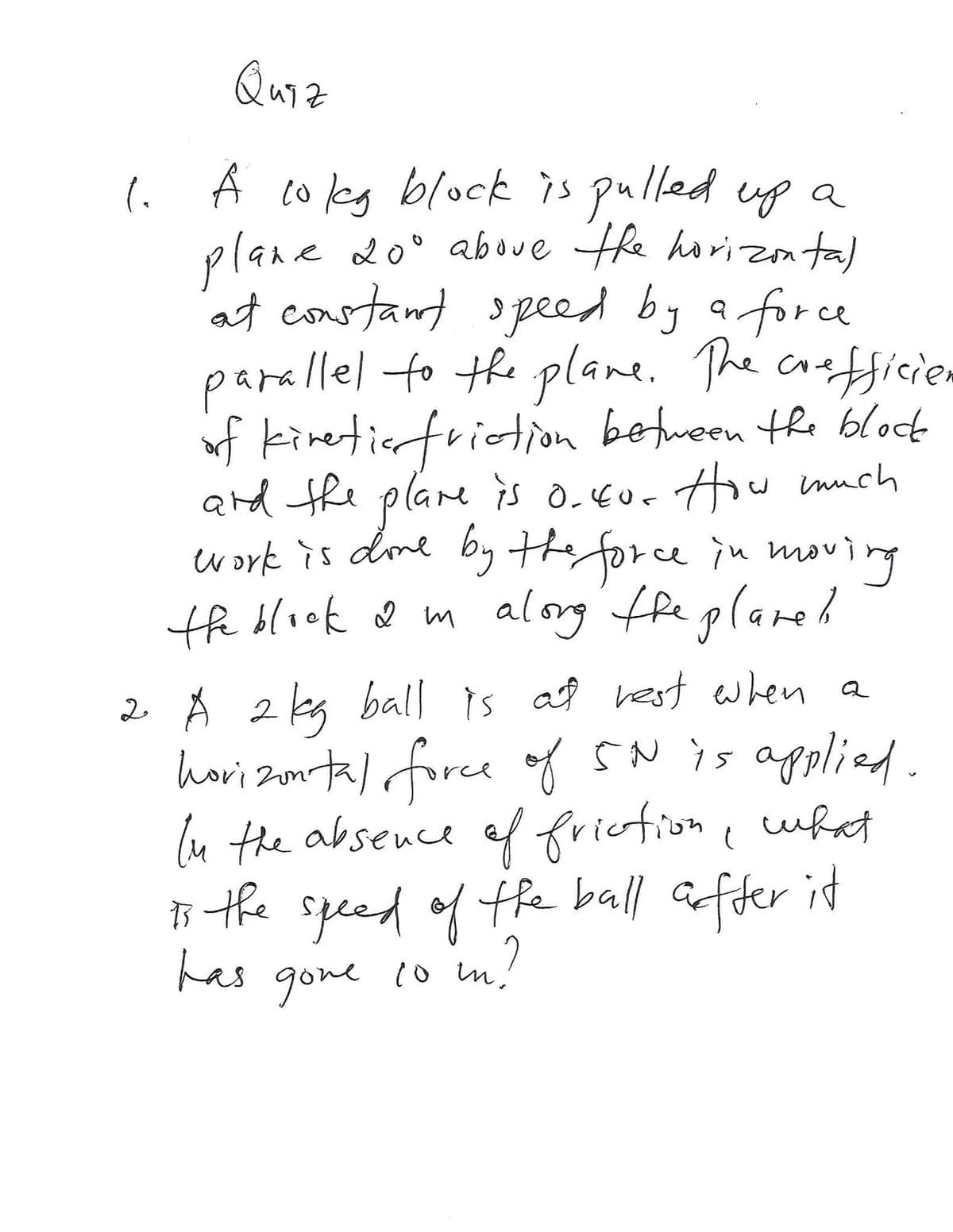 Quiz
l À coeg block is pulled ug a
aboue the horizonta)
at constant opeed by a force
parallel to the plane. The crefficiem
of kinetierfriction between the bloct
and the plare is OEur How much
by the force
plane d0'
ework is dome in moving
the block ♡ m alorg fhe plared
2 Å 2kg ball is af rest when a
hovi zontal force oy SNis applied
ln the absence ef fricfion c wht
s the speed of the ball affer it
has
SN is applied.
20
gone 1o m.
