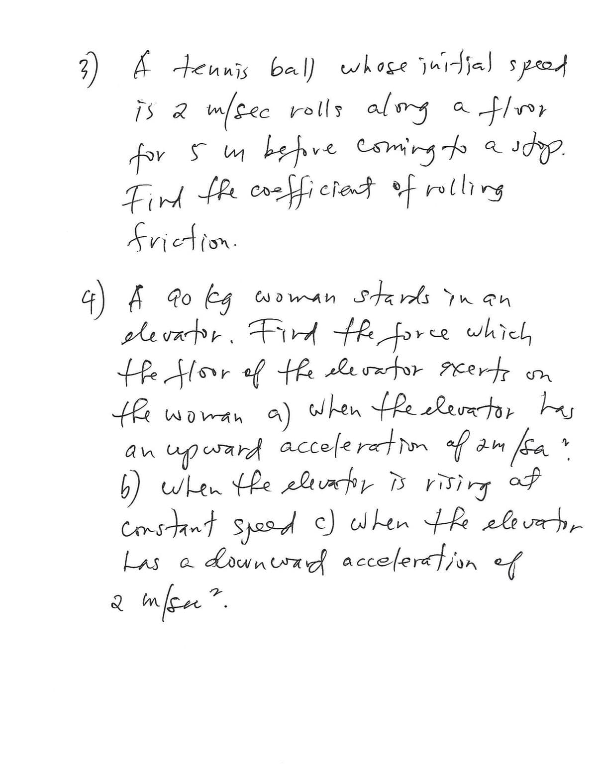 3) A tennis ball whose jurfja) spod
is a m/sec rolls alomg
for 5 m before coming to a
Find fhe cooffi cient of rolling
frietion
a flvor
Coe
4) A 90 kg
ele vartor. Fird the force
the floor of tfe ele vartor gxerton
the
woman stards yn an
which
a) when the elevator has
e woman
an upward acceleration of am fsa
6) when fe elevator is rising af
constant speed c)
Las a downerayd acceleration ef
when the elevator
