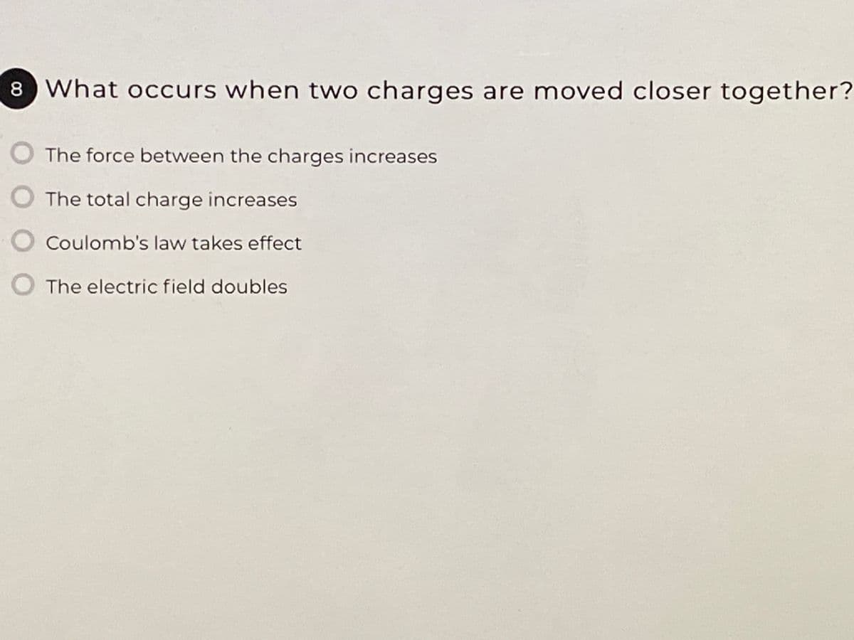 8 What occurs when two charges are moved closer together?
The force between the charges increases
The total charge increases
Coulomb's law takes effect
The electric field doubles
