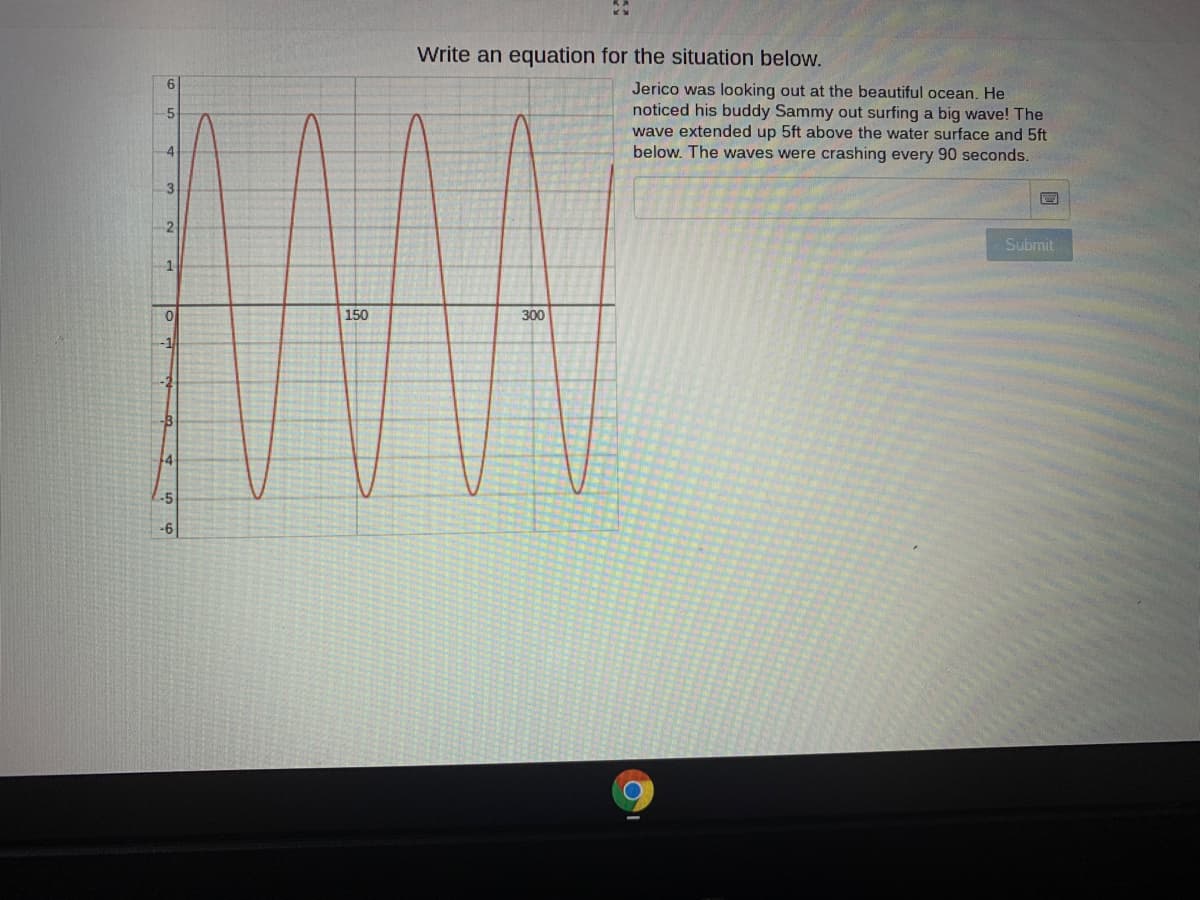 Write an equation for the situation below.
Jerico was looking out at the beautiful ocean. He
noticed his buddy Sammy out surfing a big wave! The
wave extended up 5ft above the water surface and 5ft
below. The waves were crashing every 90 seconds.
3
2
Submit
150
300
-1
-2
-5
-6
