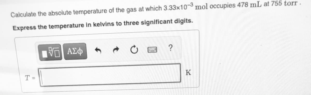 Calculate the absolute temperature of the gas at which 3.33x10 mol occupies 478 mL at 755 torT.
Express the temperature in kelvins to three significant digits.
?
T =
K
