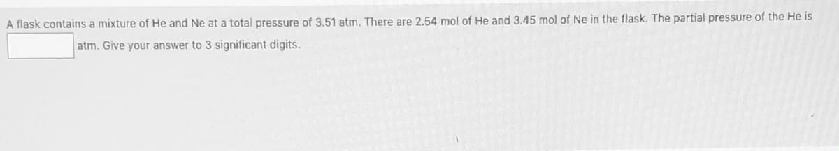 A flask contains a mixture of He and Ne at a total pressure of 3.51 atm. There are 2.54 mol of He and 3.45 mol of Ne in the flask. The partial pressure of the He is
atm. Give your answer to 3 significant digits.
