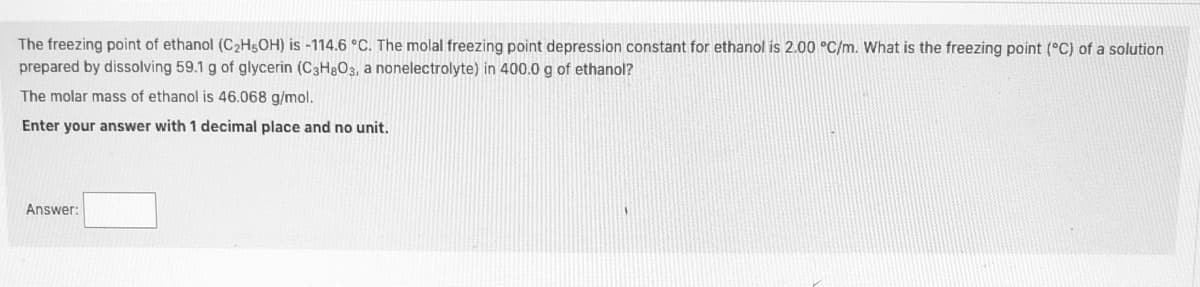 ### Freezing Point Depression in Solutions

**Problem Statement:**

The freezing point of ethanol (C₂H₅OH) is -114.6 °C. The molal freezing point depression constant (Kf) for ethanol is 2.00 °C/m. Calculate the freezing point (°C) of a solution prepared by dissolving 59.1 g of glycerin (C₃H₈O₃, a nonelectrolyte) in 400.0 g of ethanol.

The molar mass of ethanol is 46.068 g/mol.

**Solution Requirements:**

To solve this problem, follow these steps:

1. **Calculate the molality of the solution:**
   - Molality (m) is defined as the moles of solute (glycerin) per kilogram of solvent (ethanol).
   - Number of moles of glycerin can be found using its molecular weight.

2. **Determine the freezing point depression:**
   - Use the formula \(\Delta T_f = K_f \times m\), where \(\Delta T_f\) is the freezing point depression.

3. **Calculate the new freezing point:**
   - Subtract the freezing point depression from the pure solvent's freezing point.

**Enter your answer with 1 decimal place and no unit.**

**Answer:**
```
[    ]
```