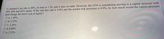 A company's tax rate is 40%, its beta is 1.20, and it uses no debt. However, the CFO is considering moving to a capital structure with
40% debt and 60% equity. If the risk-free rate is 5.0% and the market risk premium is 6.0 %, by how much would the capital structure
shift change the firm's cost of equity?
O a. 1.44 %
O b. 2.33%
O c. 2.26 %
O d. 2.88%
e. 3.53%