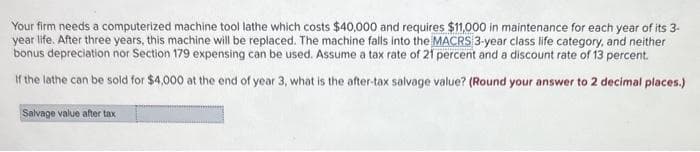 Your firm needs a computerized machine tool lathe which costs $40,000 and requires $11,000 in maintenance for each year of its 3-
year life. After three years, this machine will be replaced. The machine falls into the MACRS 3-year class life category, and neither
bonus depreciation nor Section 179 expensing can be used. Assume a tax rate of 21 percent and a discount rate of 13 percent.
If the lathe can be sold for $4,000 at the end of year 3, what is the after-tax salvage value? (Round your answer to 2 decimal places.)
Salvage value after tax