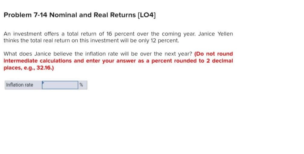 Problem 7-14 Nominal and Real Returns [LO4]
An investment offers a total return of 16 percent over the coming year. Janice Yellen.
thinks the total real return on this investment will be only 12 percent.
What does Janice believe the inflation rate will be over the next year? (Do not round
Intermediate calculations and enter your answer as a percent rounded to 2 decimal
places, e.g., 32.16.)
Inflation rate
%