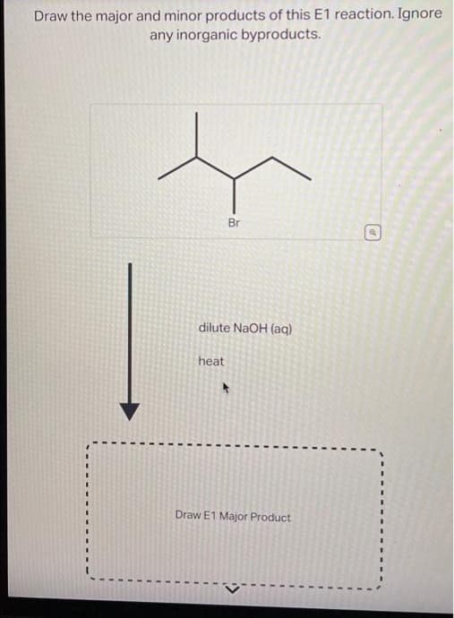 Draw the major and minor products of this E1 reaction. Ignore
any inorganic byproducts.
dilute NaOH (aq)
heat
Br
Draw E1 Major Product
I
">