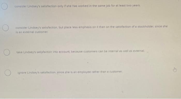 consider Lindsey's satisfaction only if she has worked in the same job for at least two years.
consider Lindsey's satisfaction, but place less emphasis on it then on the satisfaction of a stockholder, since she
is an external customer.
take Lindsey's satisfaction into account, because customers can be internal as well as external
Oignore Lindsey's satisfaction, since she is an employee rather than a customer
G